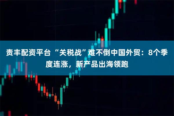 责丰配资平台 “关税战”难不倒中国外贸：8个季度连涨，新产品出海领跑