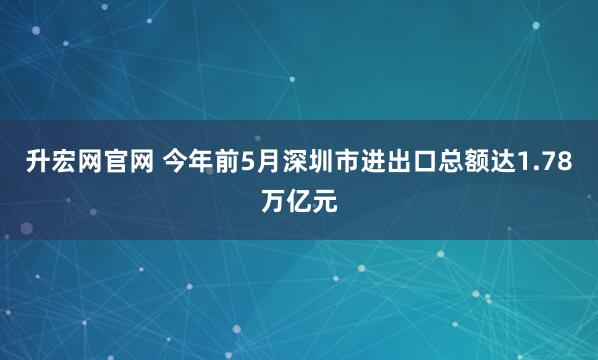 升宏网官网 今年前5月深圳市进出口总额达1.78万亿元