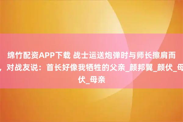 绵竹配资APP下载 战士运送炮弹时与师长擦肩而过，对战友说：首长好像我牺牲的父亲_颜邦翼_颜伏_母亲