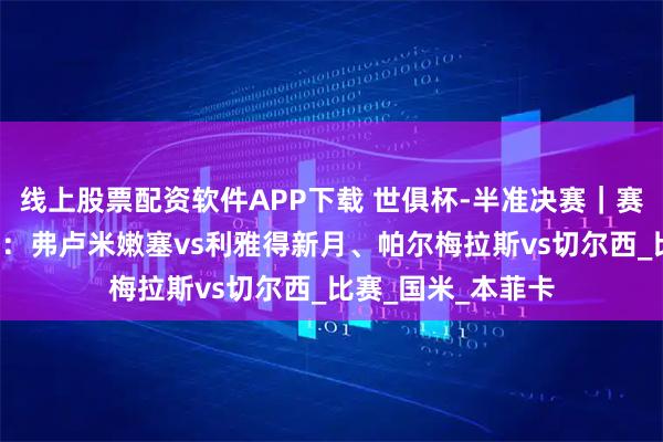 线上股票配资软件APP下载 世俱杯-半准决赛｜赛事分析+高清直播：弗卢米嫩塞vs利雅得新月、帕尔梅拉斯vs切尔西_比赛_国米_本菲卡