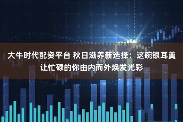 大牛时代配资平台 秋日滋养新选择：这碗银耳羹让忙碌的你由内而外焕发光彩