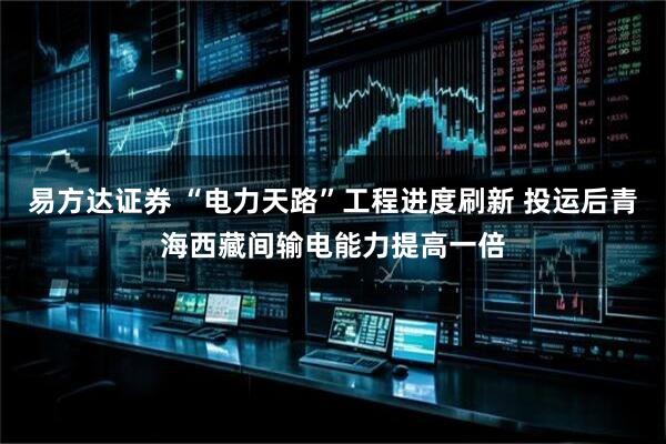 易方达证券 “电力天路”工程进度刷新 投运后青海西藏间输电能力提高一倍